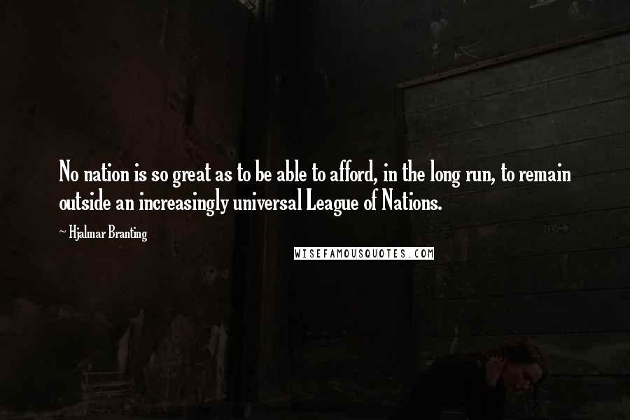 Hjalmar Branting quotes: No nation is so great as to be able to afford, in the long run, to remain outside an increasingly universal League of Nations.