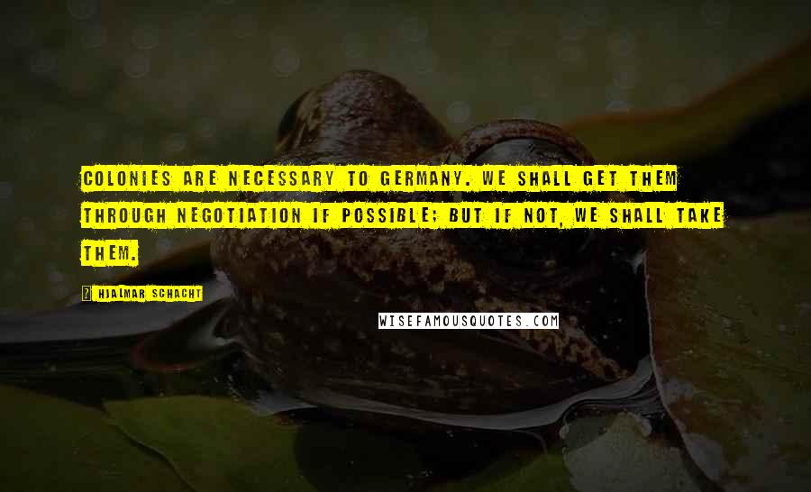 Hjalmar Schacht quotes: Colonies are necessary to Germany. We shall get them through negotiation if possible; but if not, we shall take them.