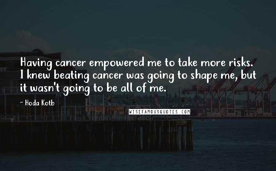 Hoda Kotb quotes: Having cancer empowered me to take more risks. I knew beating cancer was going to shape me, but it wasn't going to be all of me. Hoda Kotb quotes: Having cancer empowered me to take more risks. I knew beating cancer was going to shape me, but it wasn't going to be all of me.