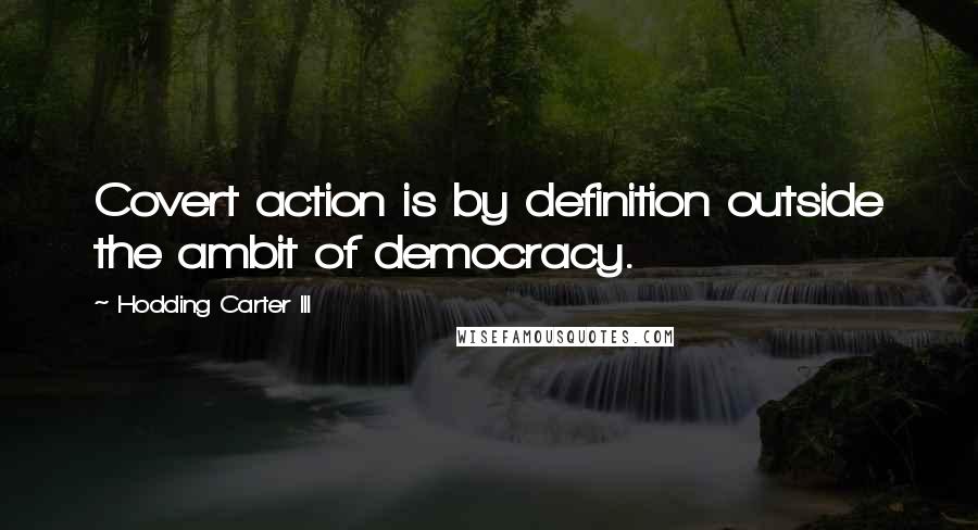 Hodding Carter III quotes: Covert action is by definition outside the ambit of democracy.