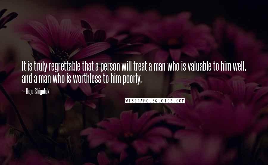 Hojo Shigetoki quotes: It is truly regrettable that a person will treat a man who is valuable to him well, and a man who is worthless to him poorly.