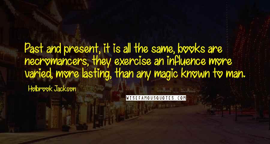 Holbrook Jackson quotes: Past and present, it is all the same, books are necromancers, they exercise an influence more varied, more lasting, than any magic known to man.