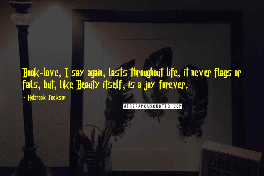 Holbrook Jackson quotes: Book-love, I say again, lasts throughout life, it never flags or fails, but, like Beauty itself, is a joy forever.