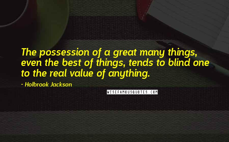 Holbrook Jackson quotes: The possession of a great many things, even the best of things, tends to blind one to the real value of anything.