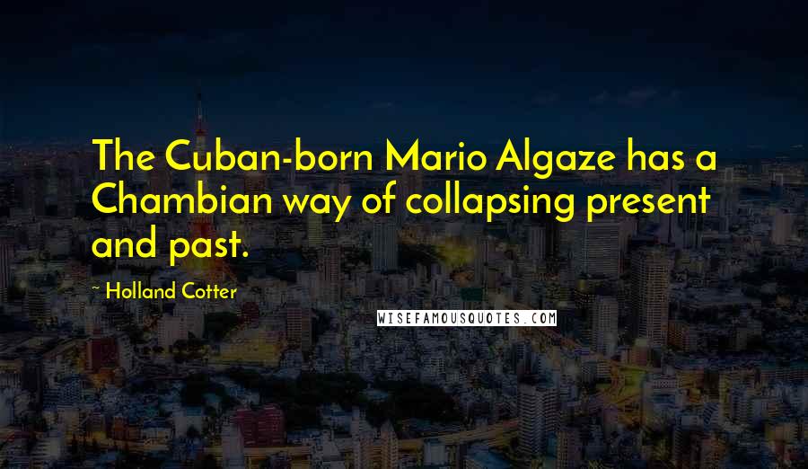 Holland Cotter quotes: The Cuban-born Mario Algaze has a Chambian way of collapsing present and past.