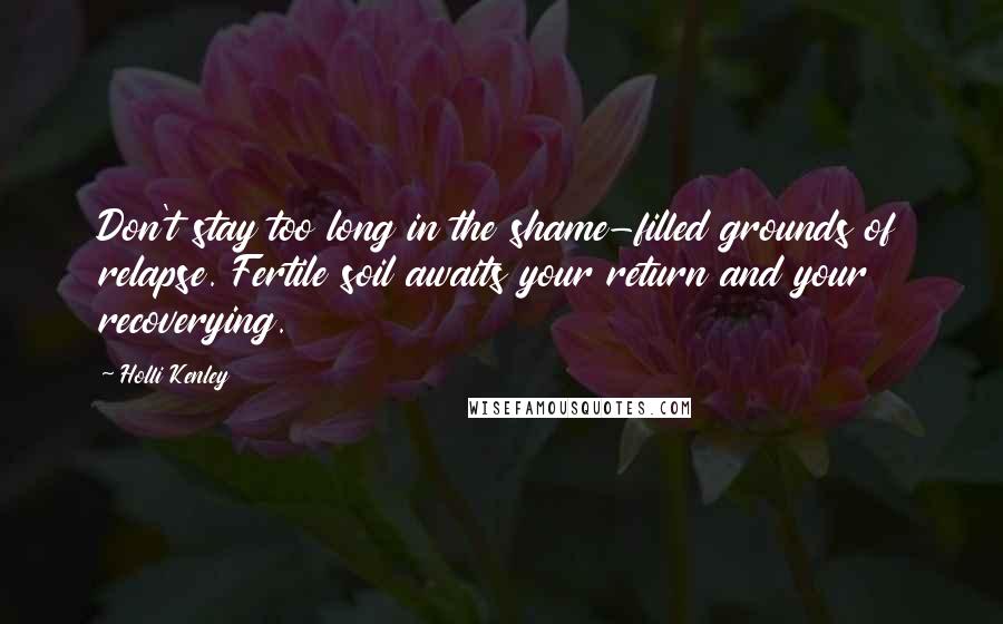 Holli Kenley quotes: Don't stay too long in the shame-filled grounds of relapse. Fertile soil awaits your return and your recoverying. Holli Kenley quotes: Don't stay too long in the shame-filled grounds of relapse. Fertile soil awaits your return and your recoverying.