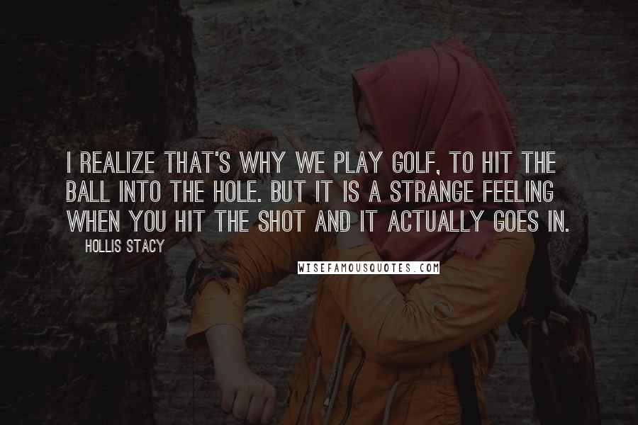 Hollis Stacy quotes: I realize that's why we play golf, to hit the ball into the hole. But it is a strange feeling when you hit the shot and it actually goes in.