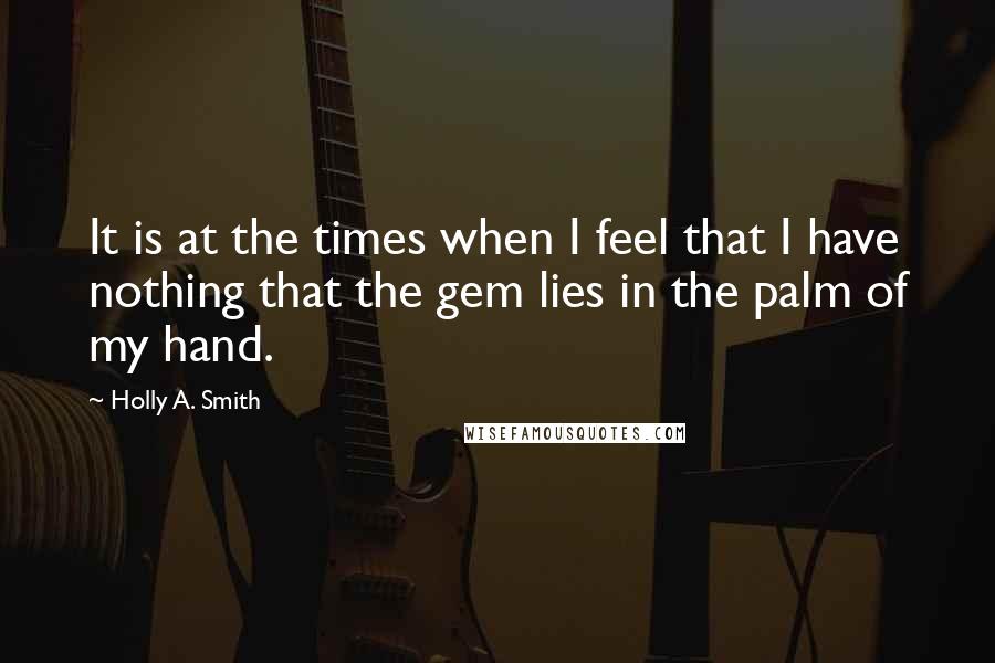 Holly A. Smith quotes: It is at the times when I feel that I have nothing that the gem lies in the palm of my hand.