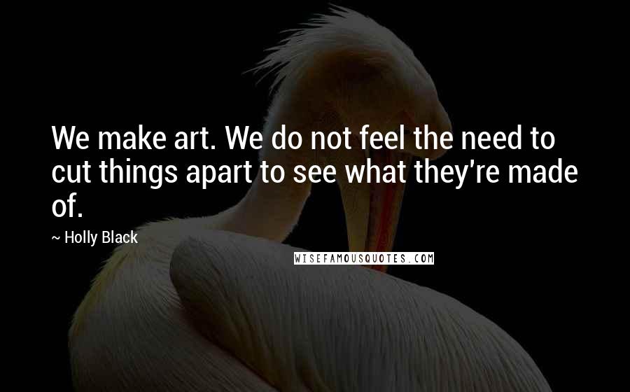 Holly Black quotes: We make art. We do not feel the need to cut things apart to see what they're made of. Holly Black quotes: We make art. We do not feel the need to cut things apart to see what they're made of.