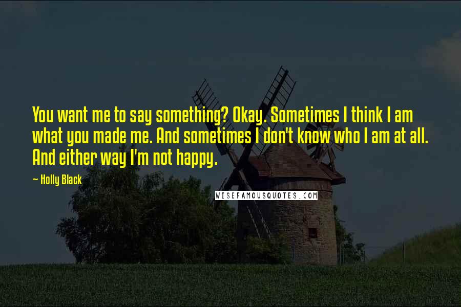 Holly Black quotes: You want me to say something? Okay. Sometimes I think I am what you made me. And sometimes I don't know who I am at all. And either way I'm