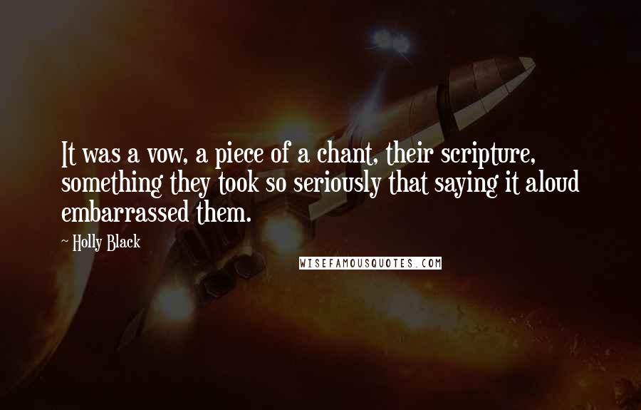Holly Black quotes: It was a vow, a piece of a chant, their scripture, something they took so seriously that saying it aloud embarrassed them. Holly Black quotes: It was a vow, a piece of a chant, their scripture, something they took so seriously that saying it aloud embarrassed them.