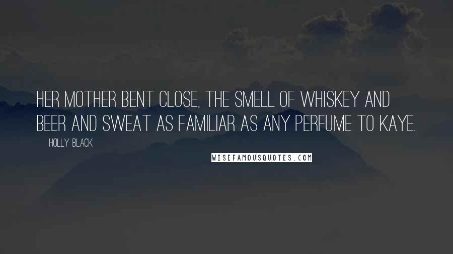 Holly Black quotes: Her mother bent close, the smell of whiskey and beer and sweat as familiar as any perfume to Kaye. Holly Black quotes: Her mother bent close, the smell of whiskey and beer and sweat as familiar as any perfume to Kaye.