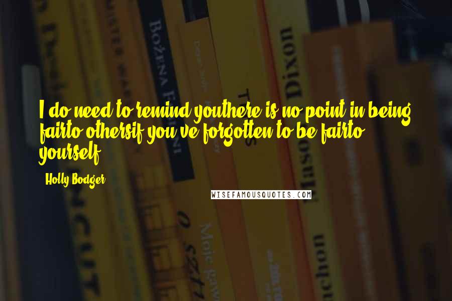 Holly Bodger quotes: I do need to remind youthere is no point in being fairto othersif you've forgotten to be fairto yourself. Holly Bodger quotes: I do need to remind youthere is no point in being fairto othersif you've forgotten to be fairto yourself.