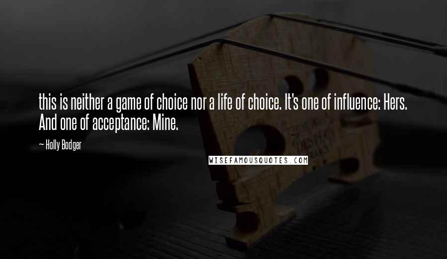 Holly Bodger quotes: this is neither a game of choice nor a life of choice. It's one of influence: Hers. And one of acceptance: Mine. Holly Bodger quotes: this is neither a game of choice nor a life of choice. It's one of influence: Hers. And one of acceptance: Mine.