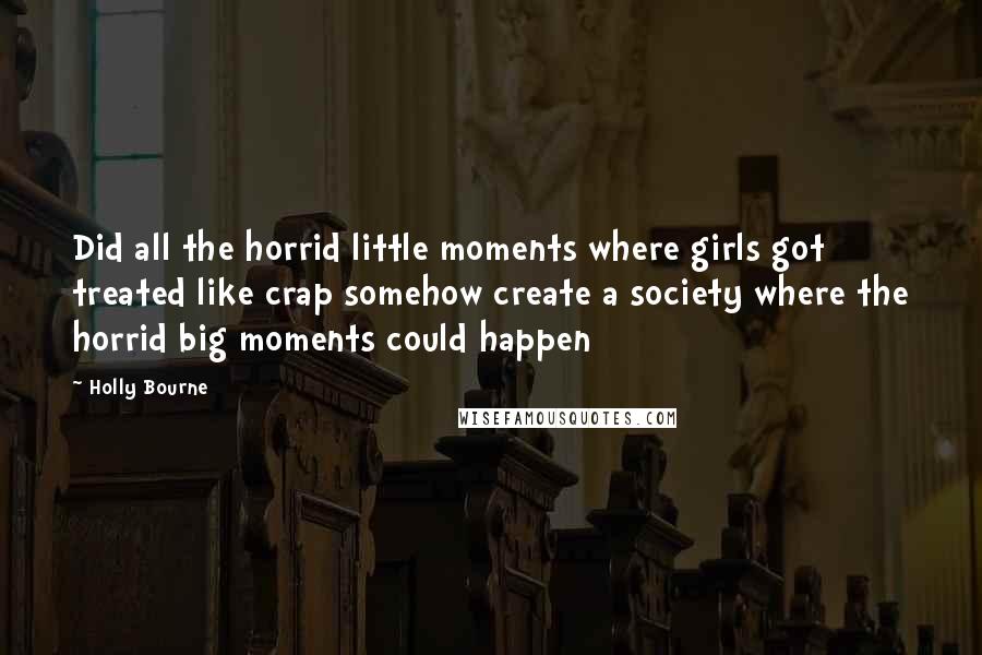 Holly Bourne quotes: Did all the horrid little moments where girls got treated like crap somehow create a society where the horrid big moments could happen