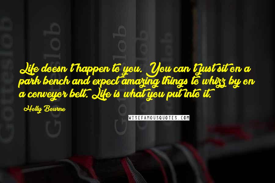 Holly Bourne quotes: Life doesn't happen to you. You can't just sit on a park bench and expect amazing things to whizz by on a conveyor belt. Life is what you put into