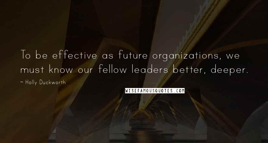 Holly Duckworth quotes: To be effective as future organizations, we must know our fellow leaders better, deeper. Holly Duckworth quotes: To be effective as future organizations, we must know our fellow leaders better, deeper.