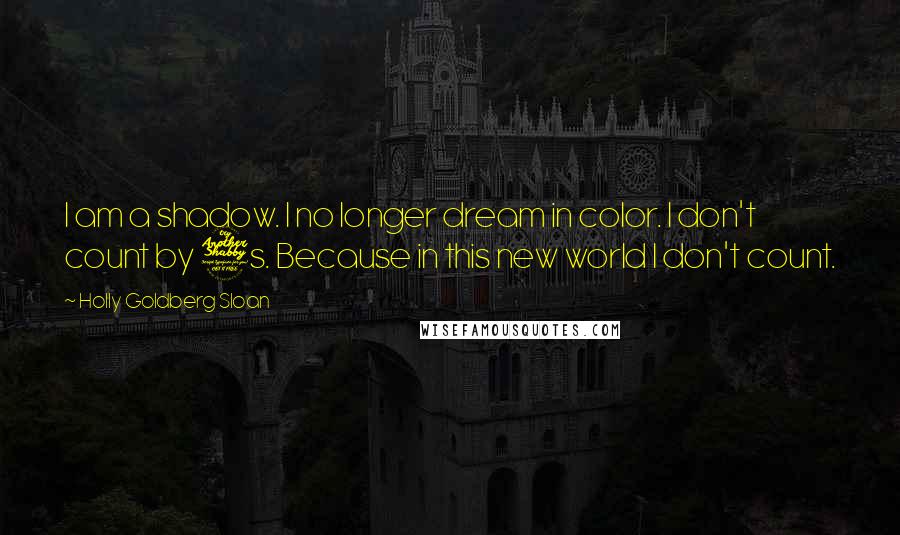 Holly Goldberg Sloan quotes: I am a shadow. I no longer dream in color. I don't count by 7s. Because in this new world I don't count. Holly Goldberg Sloan quotes: I am a shadow. I no longer dream in color. I don't count by 7s. Because in this new world I don't count.