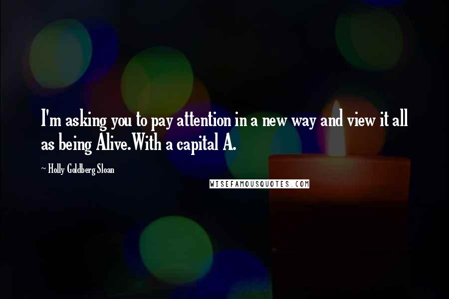 Holly Goldberg Sloan quotes: I'm asking you to pay attention in a new way and view it all as being Alive.With a capital A.