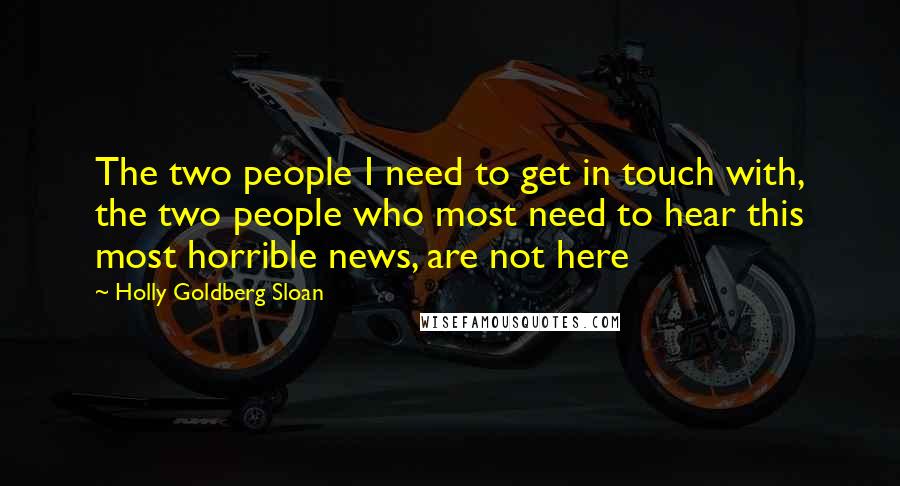 Holly Goldberg Sloan quotes: The two people I need to get in touch with, the two people who most need to hear this most horrible news, are not here Holly Goldberg Sloan quotes: The two people I need to get in touch with, the two people who most need to hear this most horrible news, are not here