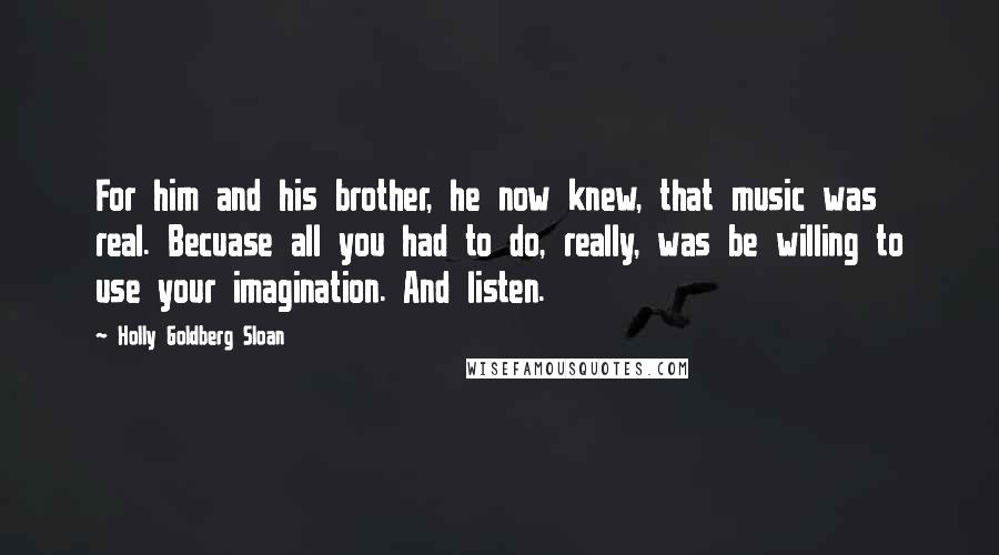 Holly Goldberg Sloan quotes: For him and his brother, he now knew, that music was real. Becuase all you had to do, really, was be willing to use your imagination. And listen.