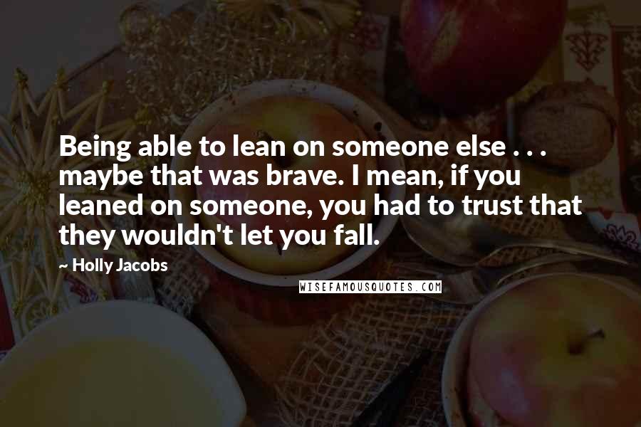 Holly Jacobs quotes: Being able to lean on someone else . . . maybe that was brave. I mean, if you leaned on someone, you had to trust that they wouldn't let you