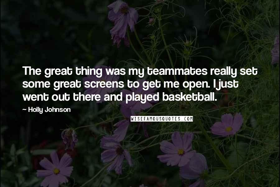 Holly Johnson quotes: The great thing was my teammates really set some great screens to get me open. I just went out there and played basketball.