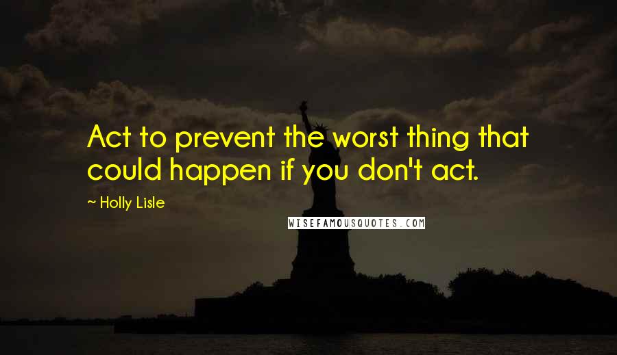 Holly Lisle quotes: Act to prevent the worst thing that could happen if you don't act.