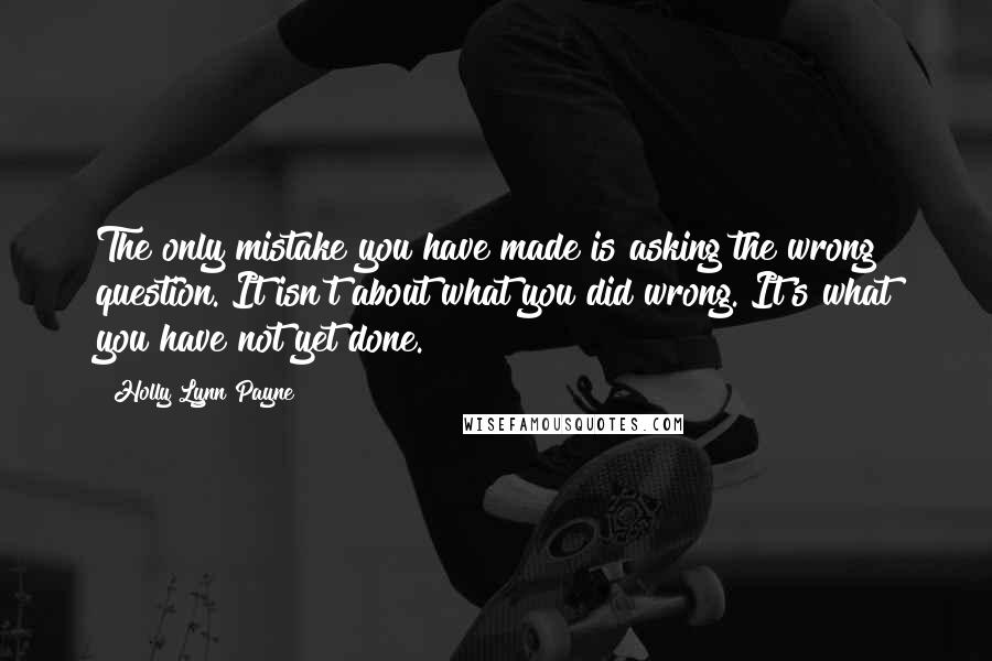 Holly Lynn Payne quotes: The only mistake you have made is asking the wrong question. It isn't about what you did wrong. It's what you have not yet done. Holly Lynn Payne quotes: The only mistake you have made is asking the wrong question. It isn't about what you did wrong. It's what you have not yet done.