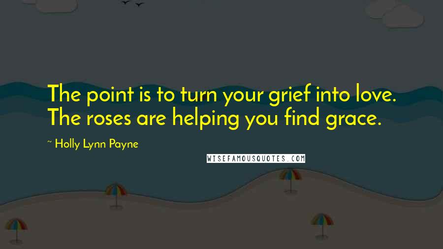 Holly Lynn Payne quotes: The point is to turn your grief into love. The roses are helping you find grace.