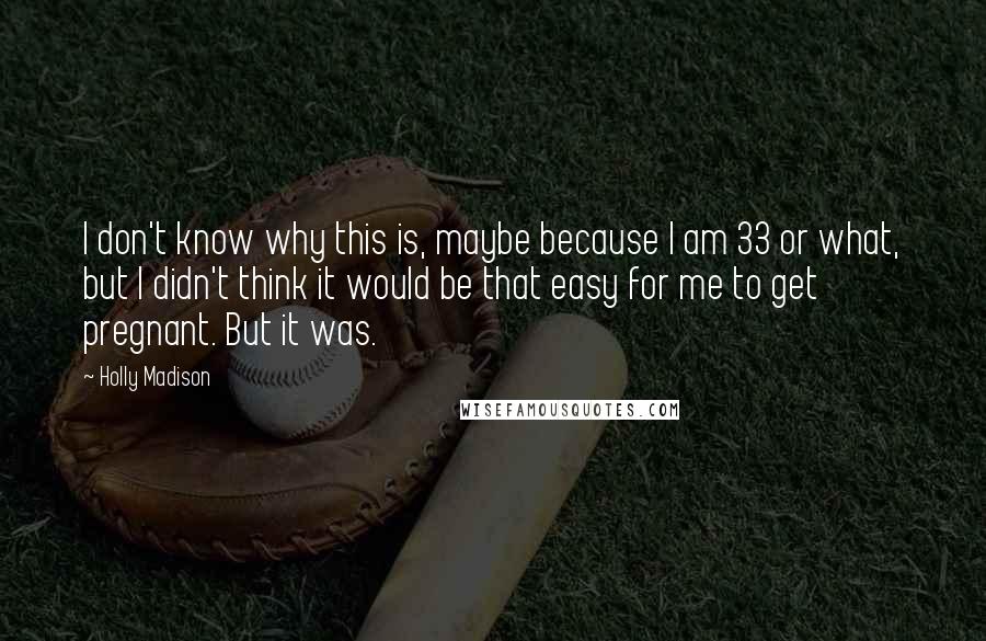 Holly Madison quotes: I don't know why this is, maybe because I am 33 or what, but I didn't think it would be that easy for me to get pregnant. But it was.