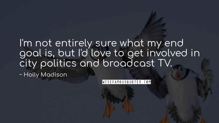Holly Madison quotes: I'm not entirely sure what my end goal is, but I'd love to get involved in city politics and broadcast TV.