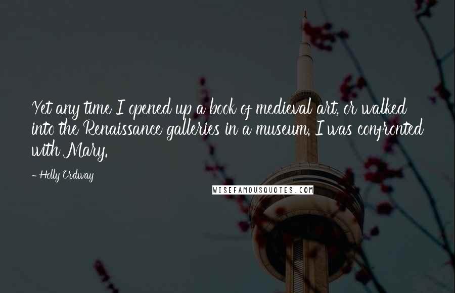 Holly Ordway quotes: Yet any time I opened up a book of medieval art, or walked into the Renaissance galleries in a museum, I was confronted with Mary.