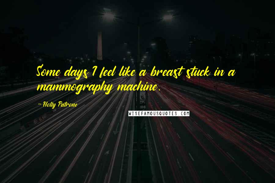 Holly Patrone quotes: Some days I feel like a breast stuck in a mammography machine.