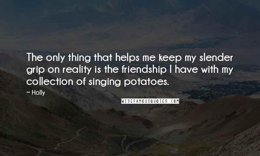 Holly quotes: The only thing that helps me keep my slender grip on reality is the friendship I have with my collection of singing potatoes. Holly quotes: The only thing that helps me keep my slender grip on reality is the friendship I have with my collection of singing potatoes.