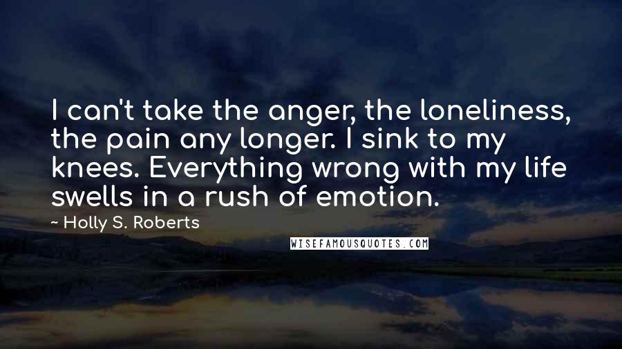 Holly S. Roberts quotes: I can't take the anger, the loneliness, the pain any longer. I sink to my knees. Everything wrong with my life swells in a rush of emotion.