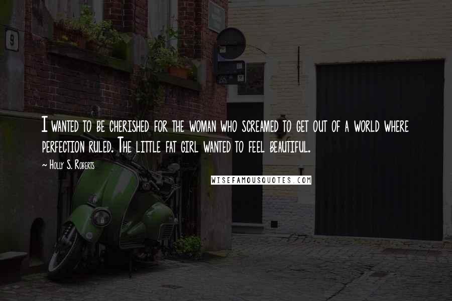 Holly S. Roberts quotes: I wanted to be cherished for the woman who screamed to get out of a world where perfection ruled. The little fat girl wanted to feel beautiful.