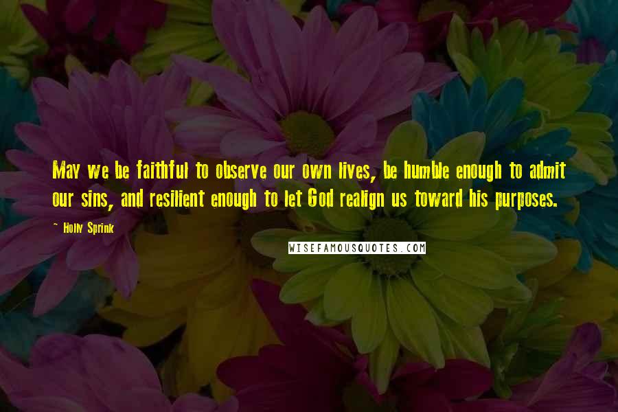 Holly Sprink quotes: May we be faithful to observe our own lives, be humble enough to admit our sins, and resilient enough to let God realign us toward his purposes. Holly Sprink quotes: May we be faithful to observe our own lives, be humble enough to admit our sins, and resilient enough to let God realign us toward his purposes.