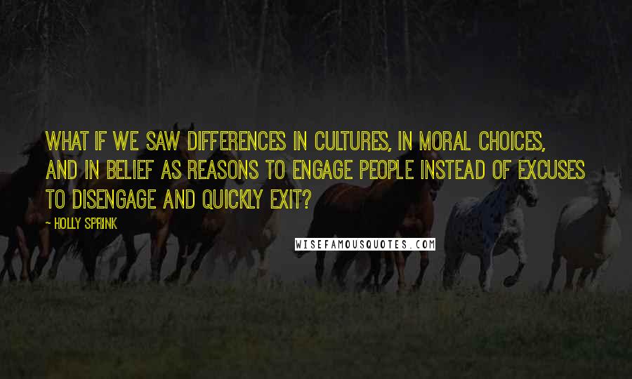 Holly Sprink quotes: What if we saw differences in cultures, in moral choices, and in belief as reasons to engage people instead of excuses to disengage and quickly exit?