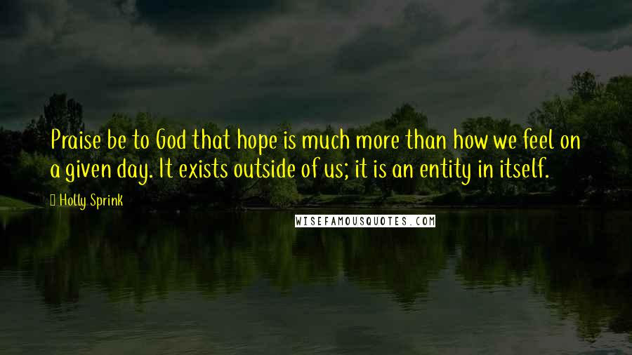 Holly Sprink quotes: Praise be to God that hope is much more than how we feel on a given day. It exists outside of us; it is an entity in itself. Holly Sprink quotes: Praise be to God that hope is much more than how we feel on a given day. It exists outside of us; it is an entity in itself.