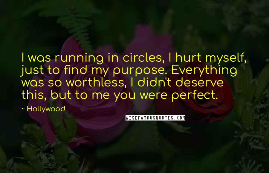 Hollywood quotes: I was running in circles, I hurt myself, just to find my purpose. Everything was so worthless, I didn't deserve this, but to me you were perfect. Hollywood quotes: I was running in circles, I hurt myself, just to find my purpose. Everything was so worthless, I didn't deserve this, but to me you were perfect.