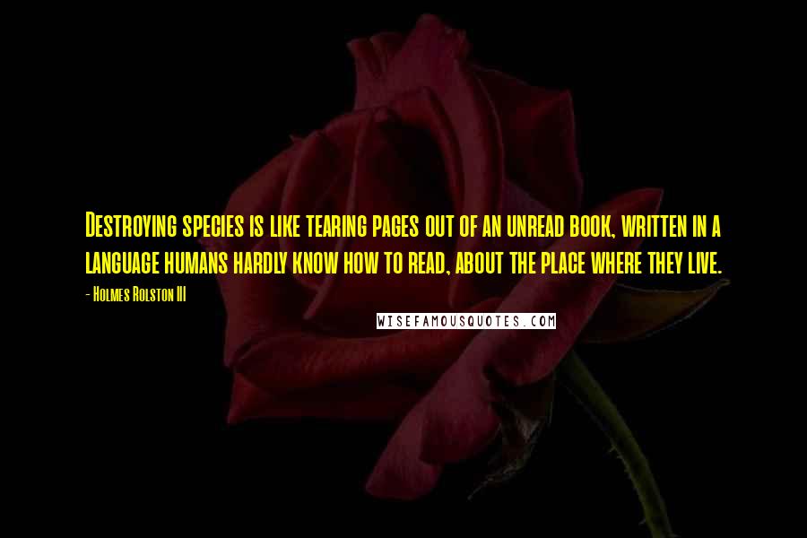 Holmes Rolston III quotes: Destroying species is like tearing pages out of an unread book, written in a language humans hardly know how to read, about the place where they live.