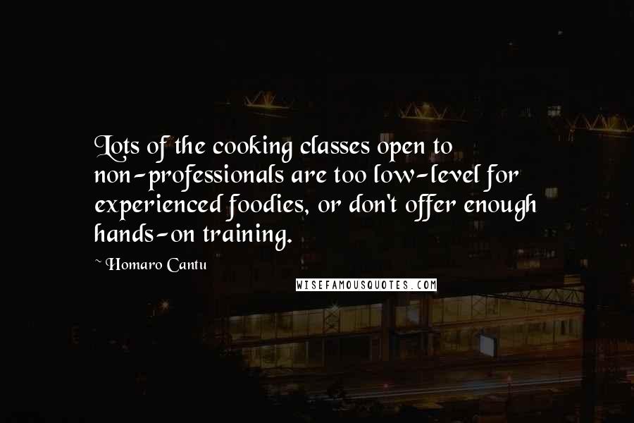 Homaro Cantu quotes: Lots of the cooking classes open to non-professionals are too low-level for experienced foodies, or don't offer enough hands-on training. Homaro Cantu quotes: Lots of the cooking classes open to non-professionals are too low-level for experienced foodies, or don't offer enough hands-on training.