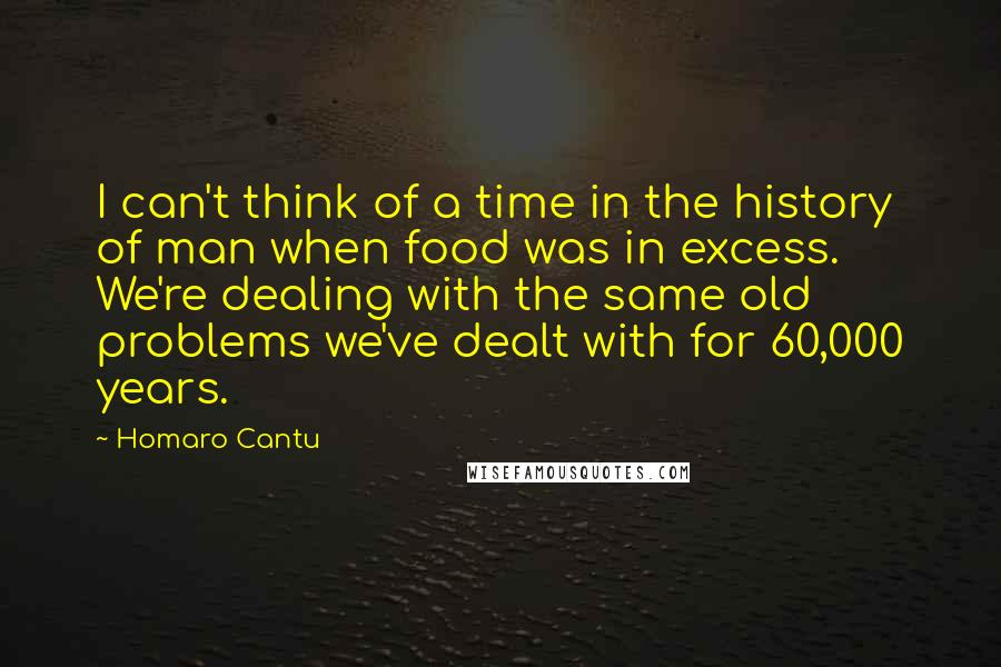 Homaro Cantu quotes: I can't think of a time in the history of man when food was in excess. We're dealing with the same old problems we've dealt with for 60,000 years.