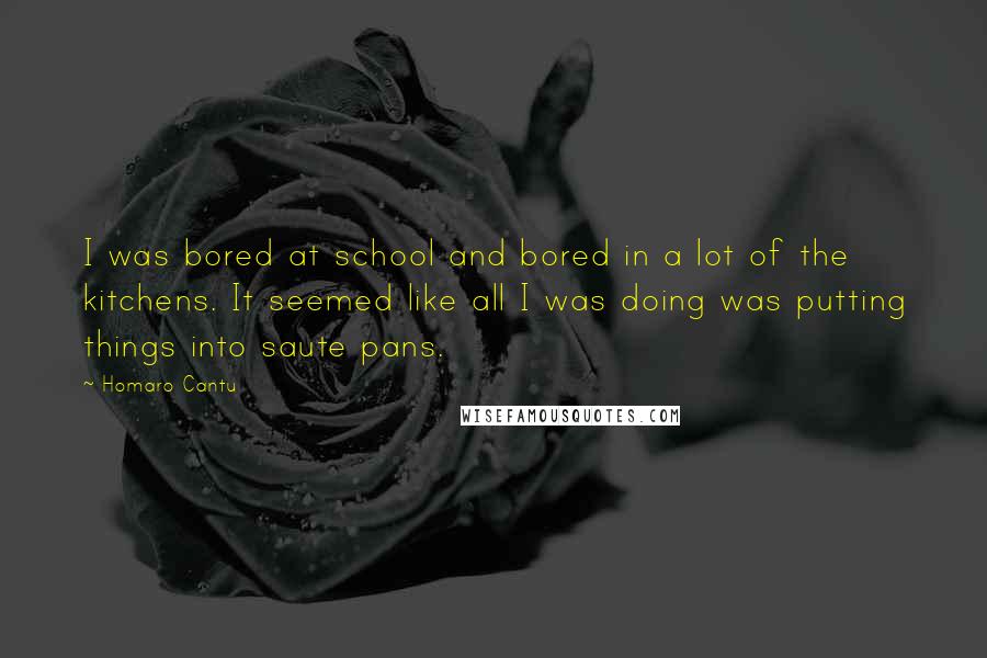 Homaro Cantu quotes: I was bored at school and bored in a lot of the kitchens. It seemed like all I was doing was putting things into saute pans.