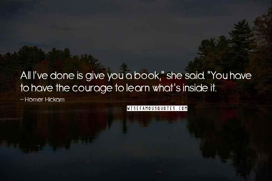 Homer Hickam quotes: All I've done is give you a book," she said. "You have to have the courage to learn what's inside it. Homer Hickam quotes: All I've done is give you a book," she said. "You have to have the courage to learn what's inside it.