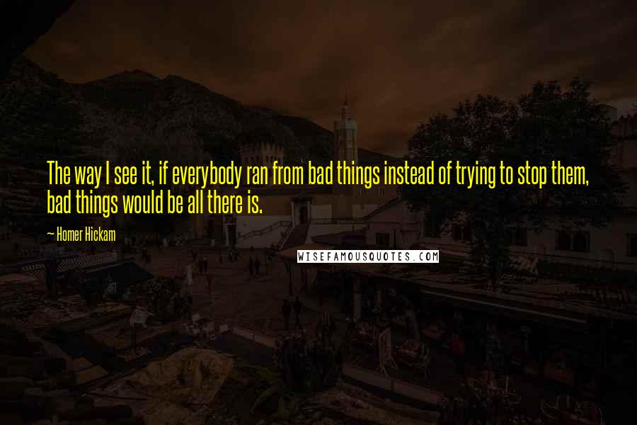 Homer Hickam quotes: The way I see it, if everybody ran from bad things instead of trying to stop them, bad things would be all there is.