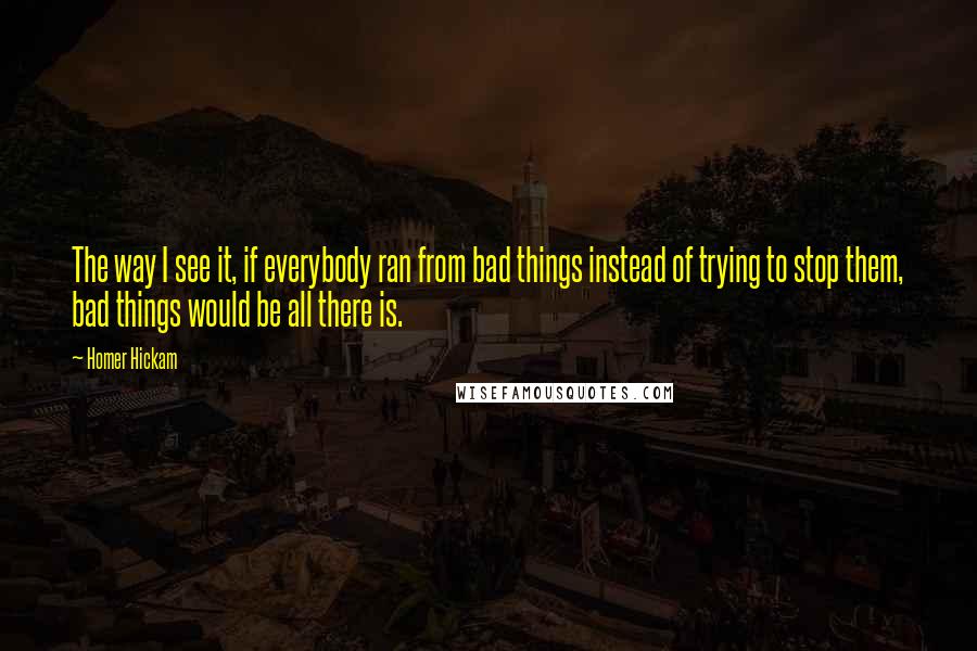 Homer Hickam quotes: The way I see it, if everybody ran from bad things instead of trying to stop them, bad things would be all there is. Homer Hickam quotes: The way I see it, if everybody ran from bad things instead of trying to stop them, bad things would be all there is.