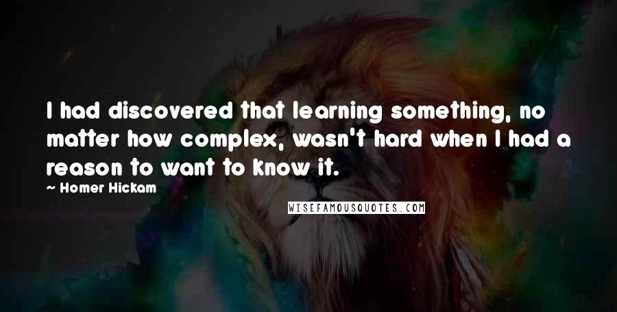 Homer Hickam quotes: I had discovered that learning something, no matter how complex, wasn't hard when I had a reason to want to know it. Homer Hickam quotes: I had discovered that learning something, no matter how complex, wasn't hard when I had a reason to want to know it.