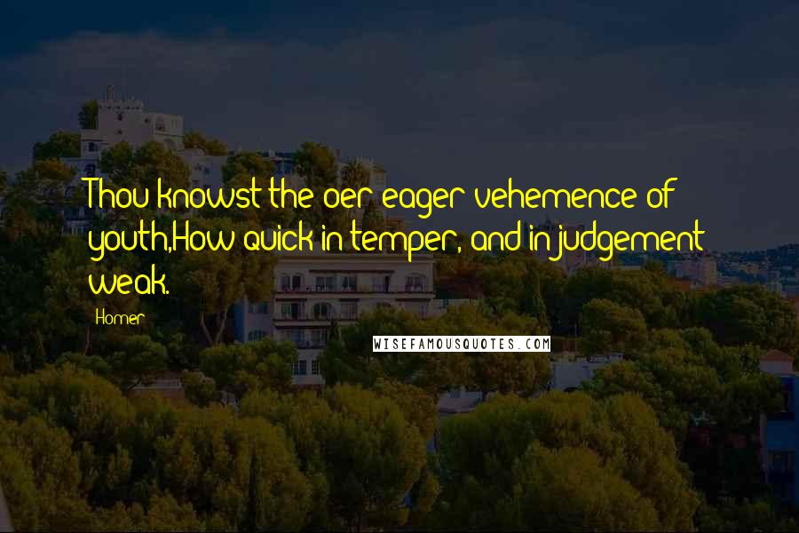 Homer quotes: Thou knowst the oer-eager vehemence of youth,How quick in temper, and in judgement weak. Homer quotes: Thou knowst the oer-eager vehemence of youth,How quick in temper, and in judgement weak.